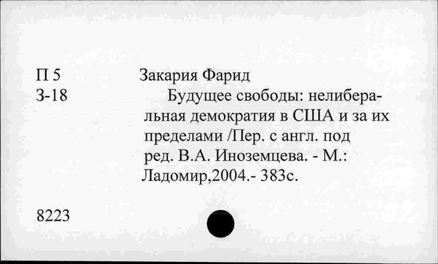 ﻿П5 3-18
Закария Фарид
Будущее свободы: нелиберальная демократия в США и за их пределами /Пер. с англ, под ред. В.А. Иноземцева. - М.: Ладомир,2004,- 383с.
8223